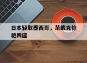 开云体育官网-包含日本轻取墨西哥，范戴克惊艳四座的词条